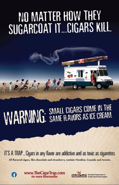 Poster: "NO MATTER HOW THEY SUGARCOAT IT...CIGARS KILL. WARNING: SMALL CIGARS COME IN THE SAME FLAVORS AS ICE CREAM. IT'S A TRAP...Cigars in any flavor are addictive and as toxic as cigarettes. All flavored cigars , like chocolate and strawberry, contain Nicotine, Cyanide, and Arsenic. www.TheCigarTrap.com for more information. Maryland Department of Health and Mental Hygiene.