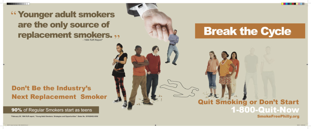 Ad shows group of teens with one being plucked by the hand of a tobacco executive. "Younger adult smokers are the only source of replacement smokers" - 1984 RJR Report. Don't Be the Industry's Next Replacement Smoker. 90% of Regular Smokers start as teens. Break the Cycle. Quit Smoking or Don't Start. 1-800-Quit-Now. SmokeFreePhilly.org 