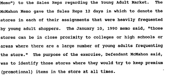memo text: to the Sales Reps regarding the Young Adult Market. The McMahon Memo gave the Sales Reps 12 days in which to denote the stores in each of their assignments that were heavily frequented by young adult shoppers. TheJanuary 10, 1990 memo said, "those stores can be in close proximity to colleges or high schools or areas where there are a large number of young adults frequenting the store." The purpose of the exercise, Defendent McMahon said, was to identify those stores where they would try to keep premium (promotional) items in the store at all times."
